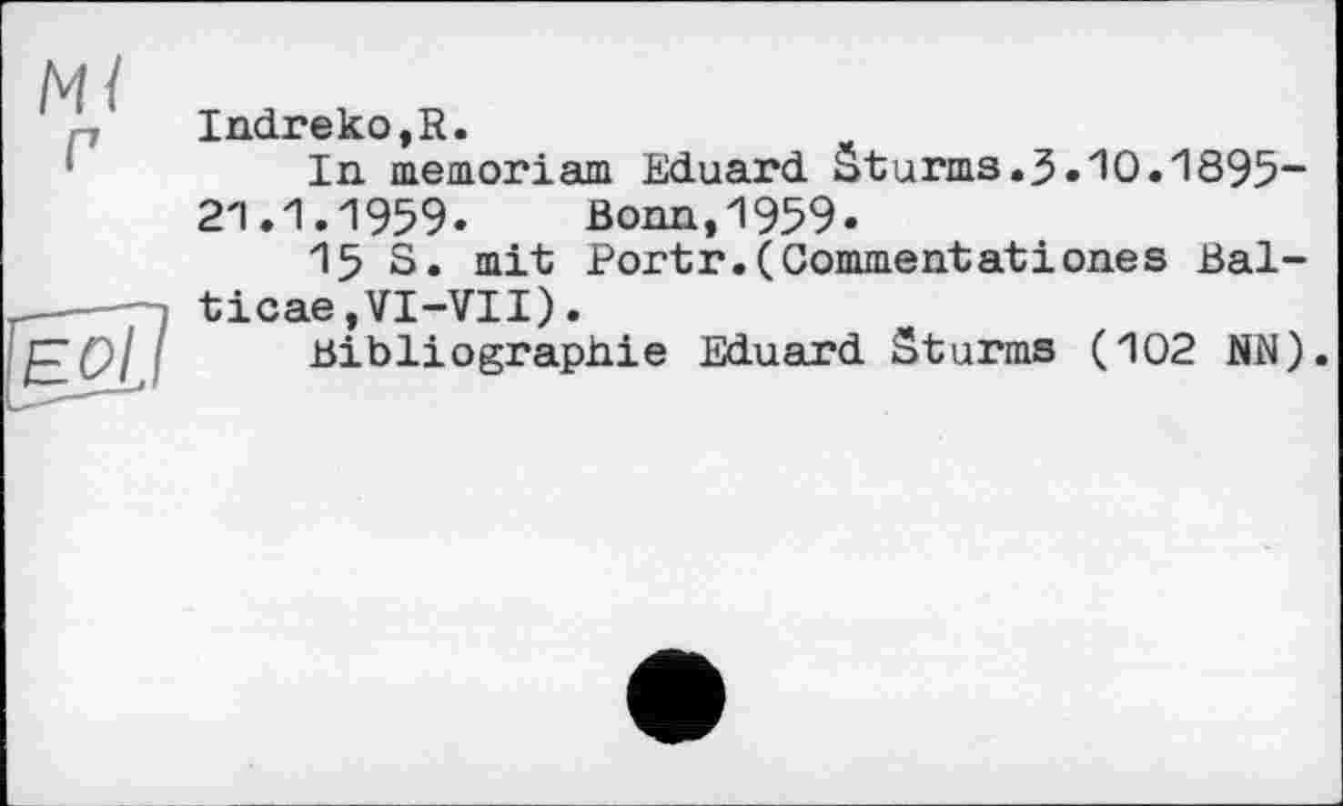 ﻿Ml г
ÏÉOÎ]
Indreko,R.
In. memoriam Eduard Sturms.3.10.1895“ 2'1.1.1959. Bonn,1959.
15 S. mit Portr.(Commentatіones Bal-ticae,VI-VII).
Bibliographie Eduard Sturms (102 NN).